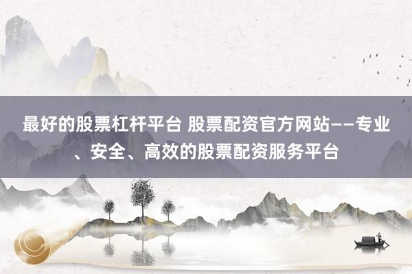最好的股票杠杆平台 股票配资官方网站——专业、安全、高效的股票配资服务平台