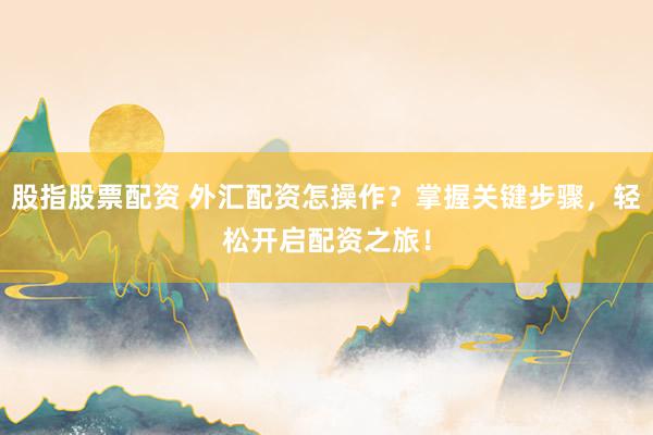 股指股票配资 外汇配资怎操作？掌握关键步骤，轻松开启配资之旅！