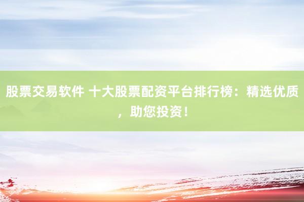 股票交易软件 十大股票配资平台排行榜：精选优质，助您投资！