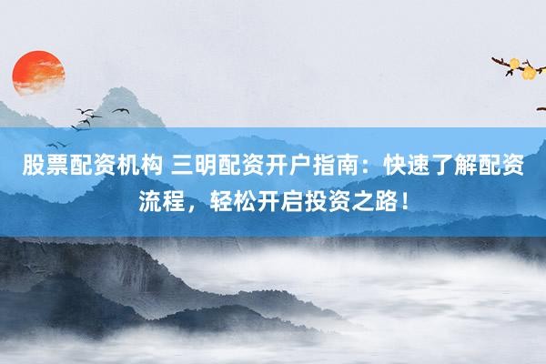 股票配资机构 三明配资开户指南：快速了解配资流程，轻松开启投资之路！