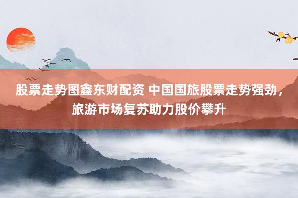 股票走势图鑫东财配资 中国国旅股票走势强劲，旅游市场复苏助力股价攀升