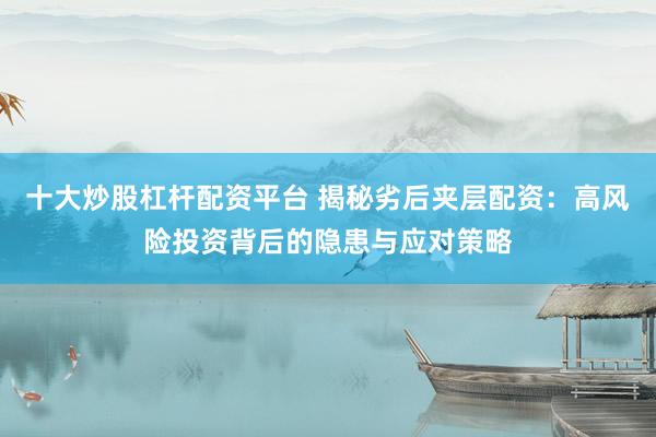 十大炒股杠杆配资平台 揭秘劣后夹层配资：高风险投资背后的隐患与应对策略