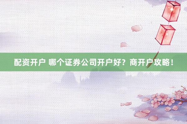 配资开户 哪个证券公司开户好？商开户攻略！