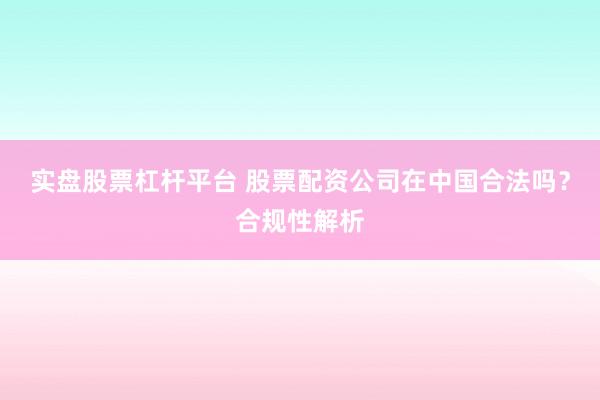 实盘股票杠杆平台 股票配资公司在中国合法吗？合规性解析