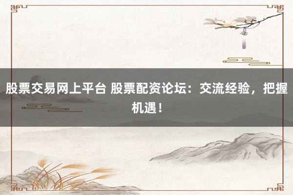 股票交易网上平台 股票配资论坛：交流经验，把握机遇！