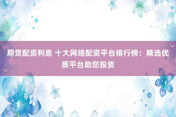 期货配资利息 十大网络配资平台排行榜：精选优质平台助您投资