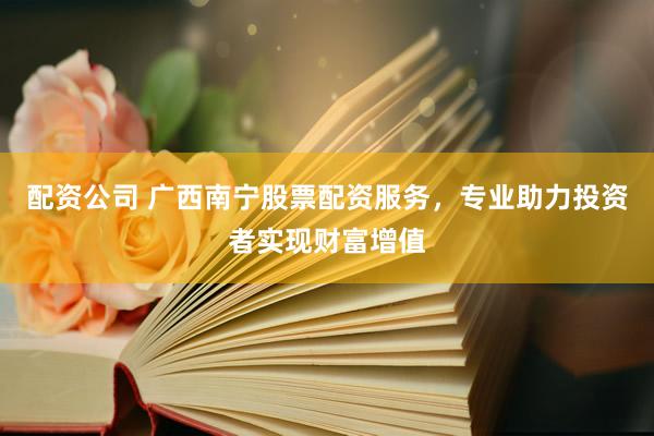 配资公司 广西南宁股票配资服务，专业助力投资者实现财富增值