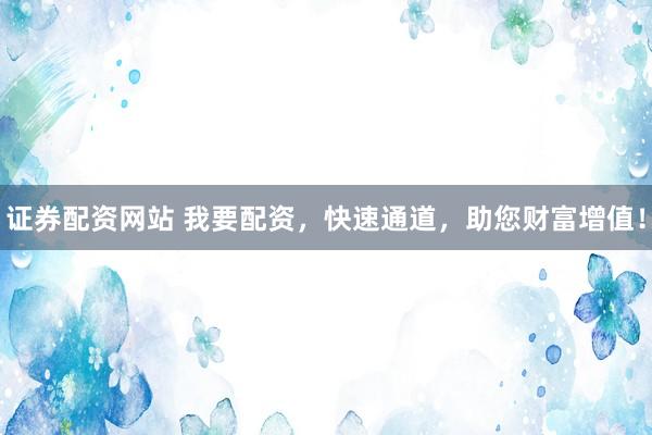 证券配资网站 我要配资，快速通道，助您财富增值！
