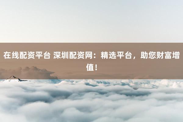 在线配资平台 深圳配资网：精选平台，助您财富增值！