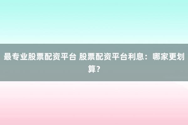最专业股票配资平台 股票配资平台利息:哪家更划算?