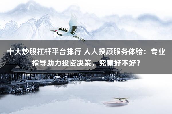 十大炒股杠杆平台排行 人人投顾服务体验：专业指导助力投资决策，究竟好不好？