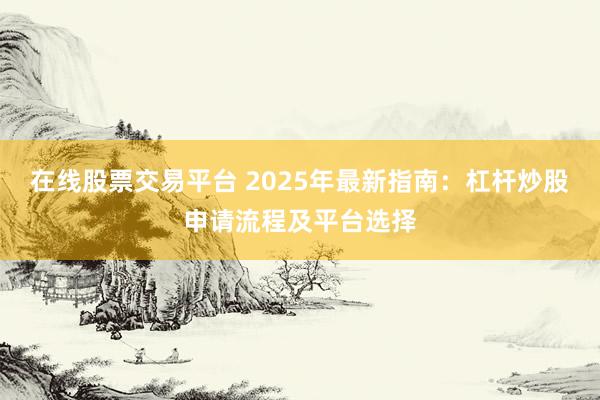在线股票交易平台 2025年最新指南：杠杆炒股申请流程及平台选择
