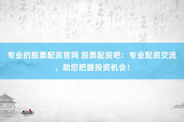 专业的股票配资官网 股票配资吧：专业配资交流，助您把握投资机会！