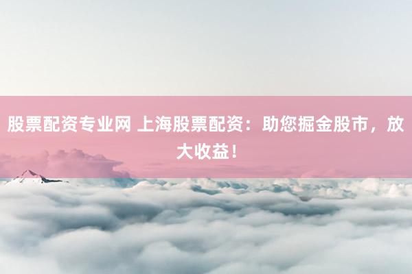 股票配资专业网 上海股票配资：助您掘金股市，放大收益！