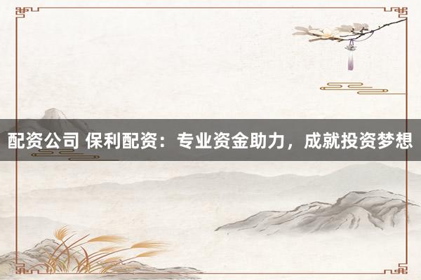 配资公司 保利配资：专业资金助力，成就投资梦想