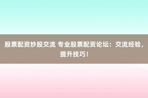 股票配资炒股交流 专业股票配资论坛：交流经验，提升技巧！