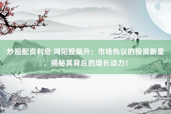 炒股配资利息 鸿阳股飙升:市场热议的投资新星,揭秘其背后的增长动力!